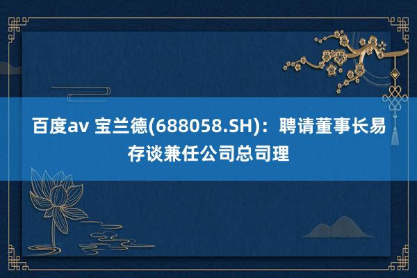 百度av 宝兰德(688058.SH)：聘请董事长易存谈兼任公司总司理