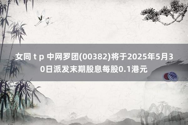 女同 t p 中网罗团(00382)将于2025年5月30日派发末期股息每股0.1港元