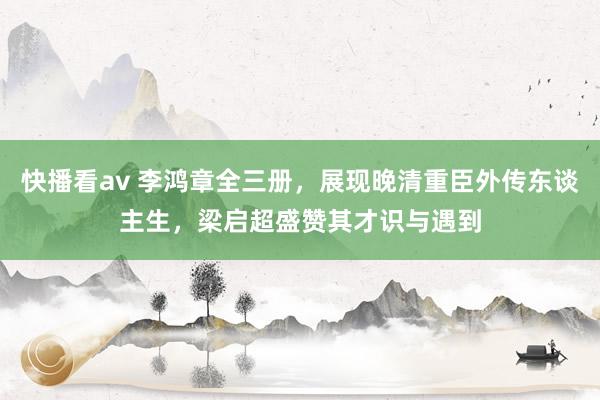 快播看av 李鸿章全三册，展现晚清重臣外传东谈主生，梁启超盛赞其才识与遇到