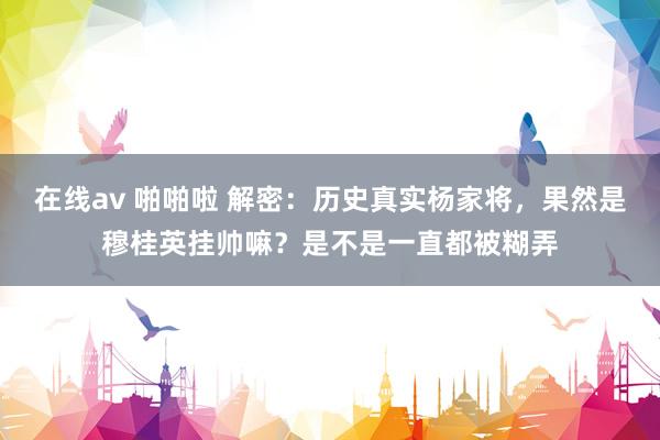 在线av 啪啪啦 解密：历史真实杨家将，果然是穆桂英挂帅嘛？是不是一直都被糊弄