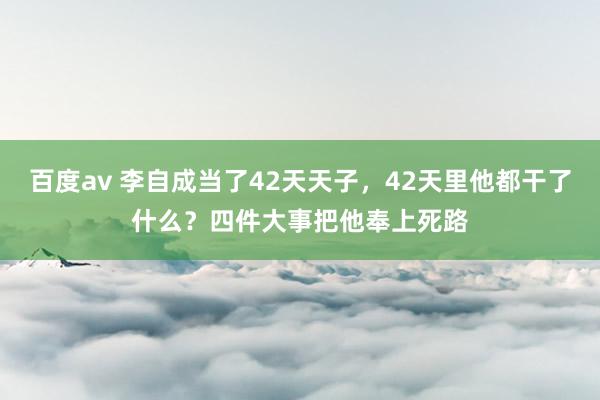 百度av 李自成当了42天天子，42天里他都干了什么？四件大事把他奉上死路