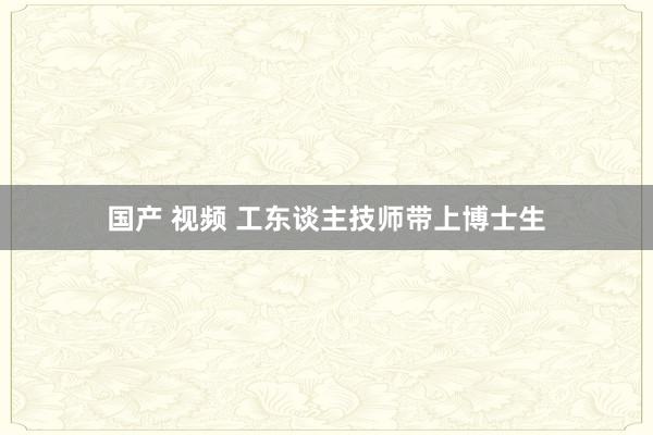 国产 视频 工东谈主技师带上博士生