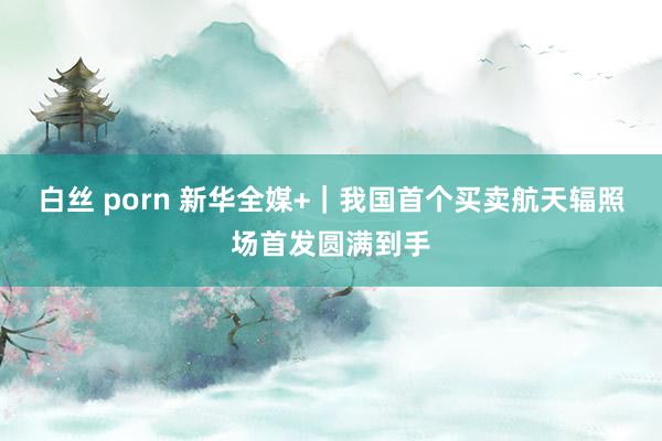 白丝 porn 新华全媒+｜我国首个买卖航天辐照场首发圆满到手