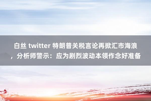 白丝 twitter 特朗普关税言论再掀汇市海浪，分析师警示：应为剧烈波动本领作念好准备