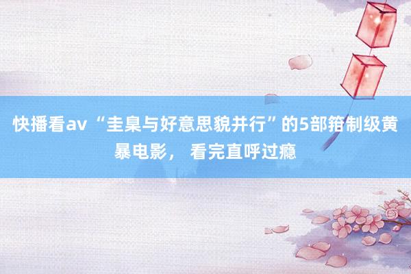 快播看av “圭臬与好意思貌并行”的5部箝制级黄暴电影， 看完直呼过瘾