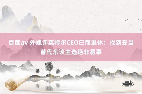 百度av 外媒评英特尔CEO已而退休：找到妥当替代东谈主选绝非易事