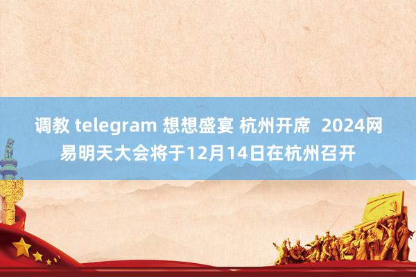 调教 telegram 想想盛宴 杭州开席  2024网易明天大会将于12月14日在杭州召开