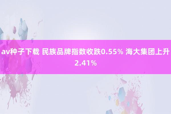 av种子下载 民族品牌指数收跌0.55% 海大集团上升2.41%