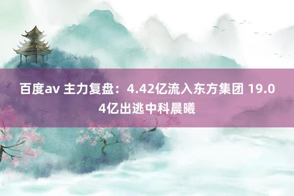 百度av 主力复盘：4.42亿流入东方集团 19.04亿出逃中科晨曦