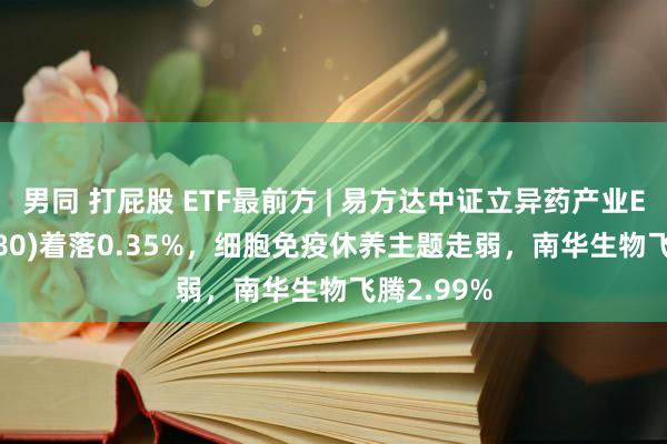 男同 打屁股 ETF最前方 | 易方达中证立异药产业ETF(516080)着落0.35%，细胞免疫休养主题走弱，南华生物飞腾2.99%