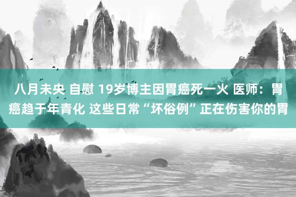 八月未央 自慰 19岁博主因胃癌死一火 医师：胃癌趋于年青化 这些日常“坏俗例”正在伤害你的胃