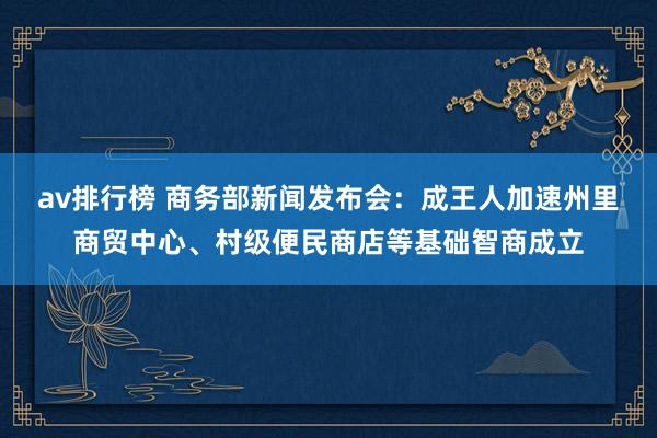 av排行榜 商务部新闻发布会：成王人加速州里商贸中心、村级便民商店等基础智商成立