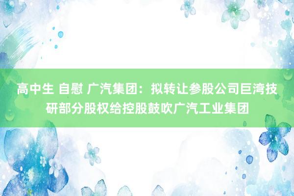 高中生 自慰 广汽集团：拟转让参股公司巨湾技研部分股权给控股鼓吹广汽工业集团