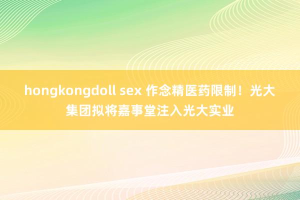 hongkongdoll sex 作念精医药限制！光大集团拟将嘉事堂注入光大实业