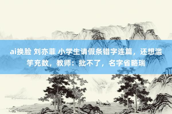 ai换脸 刘亦菲 小学生请假条错字连篇，还想滥竽充数，教师：批不了，名字省略瑞