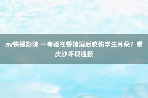 av快播影院 一考验在餐馆酒后咬伤学生耳朵？重庆沙坪坝通报