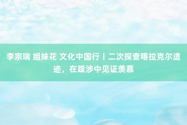 李宗瑞 姐妹花 文化中国行丨二次探查喀拉克尔遗迹，在跋涉中见证羡慕