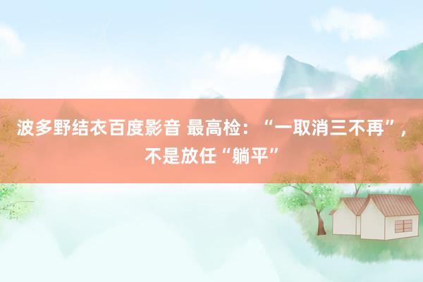 波多野结衣百度影音 最高检：“一取消三不再”，不是放任“躺平”