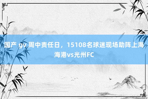 国产 gv 周中责任日，15108名球迷现场助阵上海海港vs光州FC