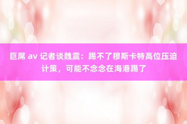 巨屌 av 记者谈魏震：踢不了穆斯卡特高位压迫计策，可能不念念在海港踢了