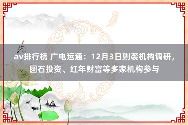 av排行榜 广电运通：12月3日剿袭机构调研，圆石投资、红年财富等多家机构参与