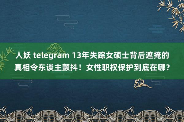 人妖 telegram 13年失踪女硕士背后遮掩的真相令东谈主颤抖！女性职权保护到底在哪？