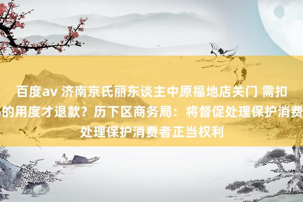 百度av 济南京氏丽东谈主中原福地店关门 需扣除顾主30%的用度才退款？历下区商务局：将督促处理保护消费者正当权利