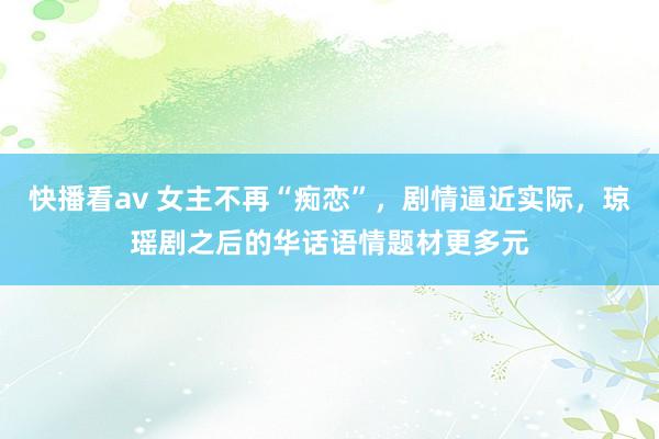 快播看av 女主不再“痴恋”，剧情逼近实际，琼瑶剧之后的华话语情题材更多元