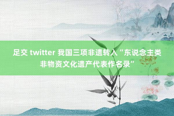 足交 twitter 我国三项非遗转入“东说念主类非物资文化遗产代表作名录”