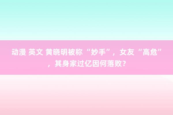 动漫 英文 黄晓明被称 “妙手”，女友 “高危”，其身家过亿因何落败？