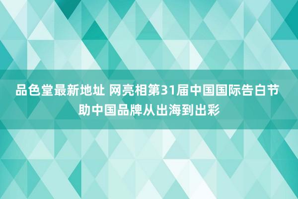 品色堂最新地址 网亮相第31届中国国际告白节 助中国品牌从出海到出彩