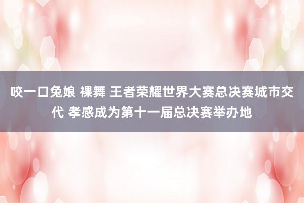 咬一口兔娘 裸舞 王者荣耀世界大赛总决赛城市交代 孝感成为第十一届总决赛举办地