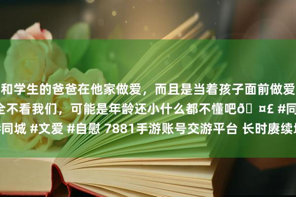 和学生的爸爸在他家做爱，而且是当着孩子面前做爱，太刺激了，孩子完全不看我们，可能是年龄还小什么都不懂吧🤣 #同城 #文爱 #自慰 7881手游账号交游平台 长时赓续地脉仪刷新技能先容