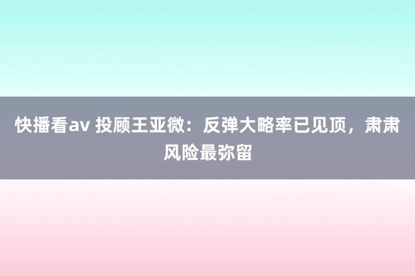 快播看av 投顾王亚微：反弹大略率已见顶，肃肃风险最弥留