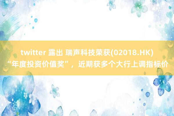 twitter 露出 瑞声科技荣获(02018.HK)“年度投资价值奖”，近期获多个大行上调指标价