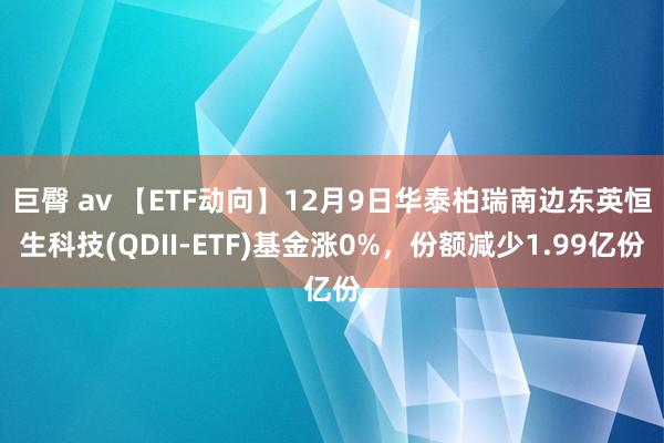 巨臀 av 【ETF动向】12月9日华泰柏瑞南边东英恒生科技(QDII-ETF)基金涨0%，份额减少1.99亿份