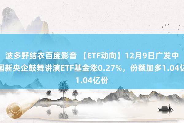 波多野结衣百度影音 【ETF动向】12月9日广发中证国新央企鼓舞讲演ETF基金涨0.27%，份额加多1.04亿份