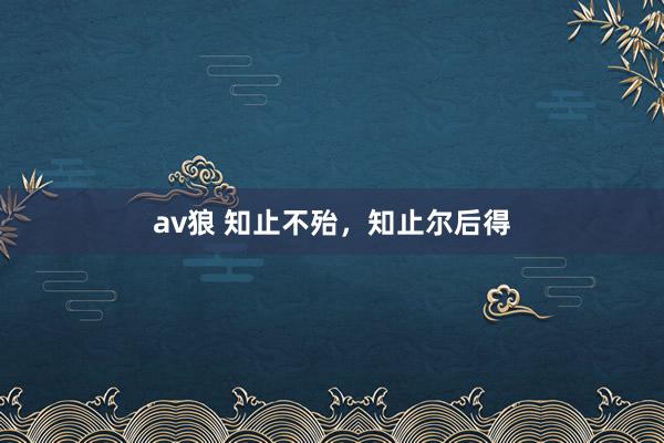 av狼 知止不殆，知止尔后得