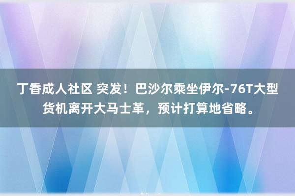 丁香成人社区 突发！巴沙尔乘坐伊尔-76T大型货机离开大马士革，预计打算地省略。