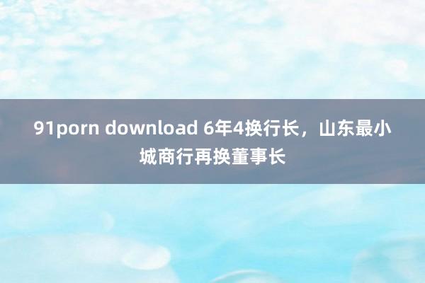 91porn download 6年4换行长，山东最小城商行再换董事长