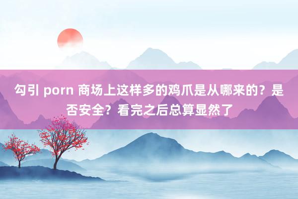 勾引 porn 商场上这样多的鸡爪是从哪来的？是否安全？看完之后总算显然了