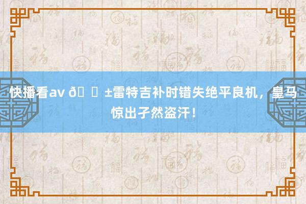 快播看av 😱雷特吉补时错失绝平良机，皇马惊出孑然盗汗！