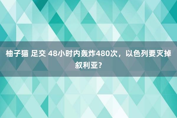 柚子猫 足交 48小时内轰炸480次，以色列要灭掉叙利亚？