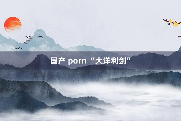 国产 porn “大洋利剑”