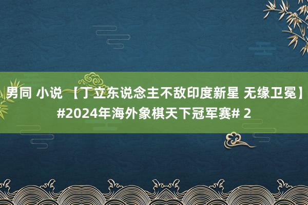 男同 小说 【丁立东说念主不敌印度新星 无缘卫冕】#2024年海外象棋天下冠军赛# 2