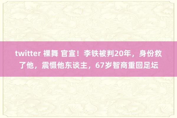 twitter 裸舞 官宣！李铁被判20年，身份救了他，震慑他东谈主，67岁智商重回足坛