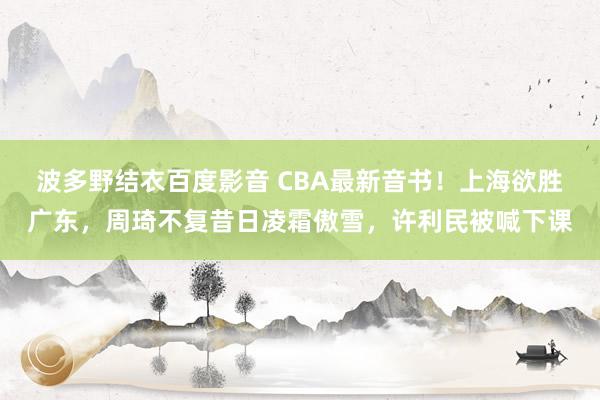 波多野结衣百度影音 CBA最新音书！上海欲胜广东，周琦不复昔日凌霜傲雪，许利民被喊下课