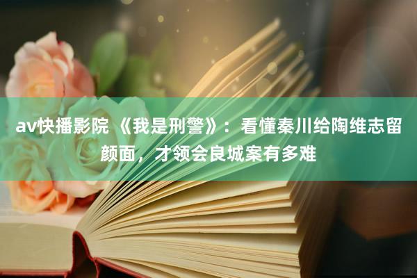 av快播影院 《我是刑警》：看懂秦川给陶维志留颜面，才领会良城案有多难