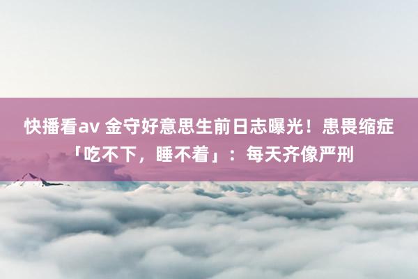 快播看av 金守好意思生前日志曝光！患畏缩症「吃不下，睡不着」：每天齐像严刑