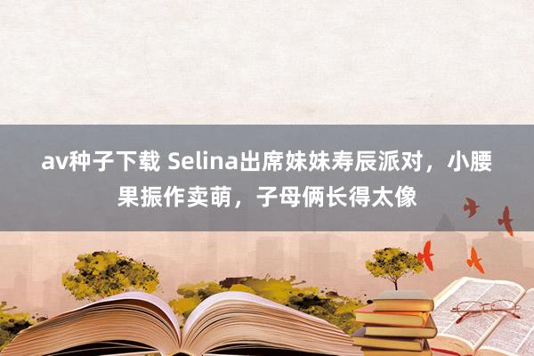 av种子下载 Selina出席妹妹寿辰派对，小腰果振作卖萌，子母俩长得太像